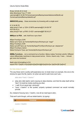 Ubuntu Karmic Koala Bible


#copy remote db to local
alias dbdumpcp="scp -P 1234
username@12.34.56.78:/home/username/Backup/www/data/someSite/db.sql
/home/username/Backup/data/db.sql"

###SOCKS proxy .. these anonomise my browsing with a single word

# 12.34.56.78
alias proxy1="ssh -p 1234 -D 5678 username@12.34.56.78"
# 87.65.43.21
alias proxy2="ssh -p 8765 -D 4321 username@87.65.43.21"

###Sync to PDA .. well, that'll be a sync then!

#Start FinchSync SVR
#alias sync="java -jar /home/olly/finchsync/finchsync.jar -nogui"
#Stop FinchSync SVR
#alias syncoff="java -jar /home/olly/Apps/FinchSync/finchsync.jar -stopserver"
#Start FinchSync Admin
#alias finchsync="java -jar /home/olly/finchsync/finchsync.jar"

###My Functions .. not a command but a function. Below makes Terminal colorful. Different
colors differentiate machines to help prevent errors. Hmmn, there's only 1 here .. I should
get more into functions!

#add color & formatting to CLI
export PS1="[e[35;1m]u[e[0m][e[32m]@h[e[32m]w [e[33m]$ [e[0m]"


So how does it work?
The way these work is pretty self-explanatory but, to break down an example, this one is the
shortcut to open this file, bashrc, for when we want to add more cool 'cuts:-

         alias ebrc="nano ~/.bashrc"

     •    alias ebrc tells bashrc we're issuing an alias directive, and that the alias itself will be
          "ebrc" (it could be mostly anything you like)
     •    = well, it's an equal sign, obviously!
     •    "nano ~/.bashrc" is the quoted, properly syntaxed command we would normally
          provide

So, instead of issuing nano ~/.bashrc, now all we need type is ebrc.

That won't work though, until we restart bashrc, by typing:-



         source ~/.bashrc


22
         guvnr.com
 