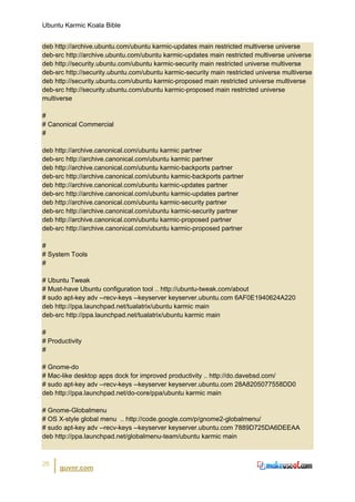 Ubuntu Karmic Koala Bible


deb http://archive.ubuntu.com/ubuntu karmic-updates main restricted multiverse universe
deb-src http://archive.ubuntu.com/ubuntu karmic-updates main restricted multiverse universe
deb http://security.ubuntu.com/ubuntu karmic-security main restricted universe multiverse
deb-src http://security.ubuntu.com/ubuntu karmic-security main restricted universe multiverse
deb http://security.ubuntu.com/ubuntu karmic-proposed main restricted universe multiverse
deb-src http://security.ubuntu.com/ubuntu karmic-proposed main restricted universe
multiverse

#
# Canonical Commercial
#

deb http://archive.canonical.com/ubuntu karmic partner
deb-src http://archive.canonical.com/ubuntu karmic partner
deb http://archive.canonical.com/ubuntu karmic-backports partner
deb-src http://archive.canonical.com/ubuntu karmic-backports partner
deb http://archive.canonical.com/ubuntu karmic-updates partner
deb-src http://archive.canonical.com/ubuntu karmic-updates partner
deb http://archive.canonical.com/ubuntu karmic-security partner
deb-src http://archive.canonical.com/ubuntu karmic-security partner
deb http://archive.canonical.com/ubuntu karmic-proposed partner
deb-src http://archive.canonical.com/ubuntu karmic-proposed partner

#
# System Tools
#

# Ubuntu Tweak
# Must-have Ubuntu configuration tool .. http://ubuntu-tweak.com/about
# sudo apt-key adv --recv-keys --keyserver keyserver.ubuntu.com 6AF0E1940624A220
deb http://ppa.launchpad.net/tualatrix/ubuntu karmic main
deb-src http://ppa.launchpad.net/tualatrix/ubuntu karmic main

#
# Productivity
#

# Gnome-do
# Mac-like desktop apps dock for improved productivity .. http://do.davebsd.com/
# sudo apt-key adv --recv-keys --keyserver keyserver.ubuntu.com 28A8205077558DD0
deb http://ppa.launchpad.net/do-core/ppa/ubuntu karmic main

# Gnome-Globalmenu
# OS X-style global menu .. http://code.google.com/p/gnome2-globalmenu/
# sudo apt-key adv --recv-keys --keyserver keyserver.ubuntu.com 7889D725DA6DEEAA
deb http://ppa.launchpad.net/globalmenu-team/ubuntu karmic main



26
      guvnr.com
 