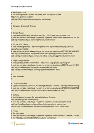 Ubuntu Karmic Koala Bible


# Nautilus-dropbox
# File syncing online & across machines, with 2Gb space for free ..
http://www.getdropbox.com/
deb http://linux.getdropbox.com/ubuntu karmic main

#
# Computer Graphics & Themes
#

# Compiz-Fusion
# Improved usability with jazzed up graphics .. http://www.compiz-fusion.org/
# sudo apt-key adv --recv-keys --keyserver keyserver.ubuntu.com 2ED6BB6042C24D89
deb http://ppa.launchpad.net/compiz/ubuntu karmic main

# Gnome Icon Theme
# Nice desktop graphics .. http://www.gnome-look.org/content/show.php/GNOME-
colors?content=82562
# sudo apt-key adv --recv-keys --keyserver keyserver.ubuntu.com 2D79F61BE8D31A30
deb http://ppa.launchpad.net/gnome-colors-packagers/ppa/ubuntu karmic main
deb-src http://ppa.launchpad.net/gnome-colors-packagers/ppa/ubuntu karmic main

# Project Bisigi Themes
# Strikingly beautiful Gnome themes .. http://www.bisigi-project.org/?lang=en
# sudo apt-key adv --recv-keys --keyserver keyserver.ubuntu.com 6E871C4A881574DE
deb http://ppa.launchpad.net/bisigi/ppa/ubuntu karmic main
deb-src http://ppa.launchpad.net/bisigi/ppa/ubuntu karmic main

#
# Web browsers
#

# Chromium Browser
# Open-source Webkit browser, for testing Safari and Chrome .. http://dev.chromium.org/
# sudo apt-key adv --recv-keys --keyserver keyserver.ubuntu.com 5A9BF3BB4E5E17B5
deb http://ppa.launchpad.net/chromium-daily/ppa/ubuntu karmic main

# Epihany
# Another Webkit browser, for testing Safari and Chrome ..
http://projects.gnome.org/epiphany/
# sudo apt-key adv --recv-keys --keyserver keyserver.ubuntu.com 2D9A3C5B
deb http://ppa.launchpad.net/webkit-team/epiphany/ubuntu karmic main
deb-src http://ppa.launchpad.net/webkit-team/epiphany/ubuntu karmic main

# Firefox
# Gecko browser
# sudo apt-key adv --recv-keys --keyserver keyserver.ubuntu.com 632D16BB0C713DA6
# deb http://ppa.launchpad.net/fta/ppa/ubuntu karmic main

27
      guvnr.com
 
