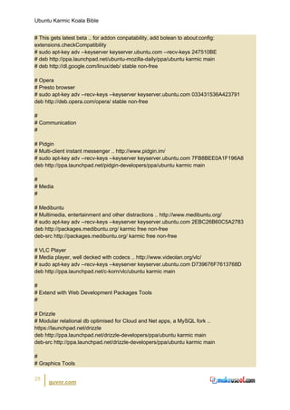 Ubuntu Karmic Koala Bible


# This gets latest beta .. for addon conpatability, add bolean to about:config:
extensions.checkCompatibility
# sudo apt-key adv --keyserver keyserver.ubuntu.com --recv-keys 247510BE
# deb http://ppa.launchpad.net/ubuntu-mozilla-daily/ppa/ubuntu karmic main
# deb http://dl.google.com/linux/deb/ stable non-free

# Opera
# Presto browser
# sudo apt-key adv --recv-keys --keyserver keyserver.ubuntu.com 033431536A423791
deb http://deb.opera.com/opera/ stable non-free

#
# Communication
#

# Pidgin
# Multi-client instant messenger .. http://www.pidgin.im/
# sudo apt-key adv --recv-keys --keyserver keyserver.ubuntu.com 7FB8BEE0A1F196A8
deb http://ppa.launchpad.net/pidgin-developers/ppa/ubuntu karmic main

#
# Media
#

# Medibuntu
# Multimedia, entertainment and other distractions .. http://www.medibuntu.org/
# sudo apt-key adv --recv-keys --keyserver keyserver.ubuntu.com 2EBC26B60C5A2783
deb http://packages.medibuntu.org/ karmic free non-free
deb-src http://packages.medibuntu.org/ karmic free non-free

# VLC Player
# Media player, well decked with codecs .. http://www.videolan.org/vlc/
# sudo apt-key adv --recv-keys --keyserver keyserver.ubuntu.com D739676F7613768D
deb http://ppa.launchpad.net/c-korn/vlc/ubuntu karmic main

#
# Extend with Web Development Packages Tools
#

# Drizzle
# Modular relational db optimised for Cloud and Net apps, a MySQL fork ..
https://launchpad.net/drizzle
deb http://ppa.launchpad.net/drizzle-developers/ppa/ubuntu karmic main
deb-src http://ppa.launchpad.net/drizzle-developers/ppa/ubuntu karmic main

#
# Graphics Tools

28
      guvnr.com
 