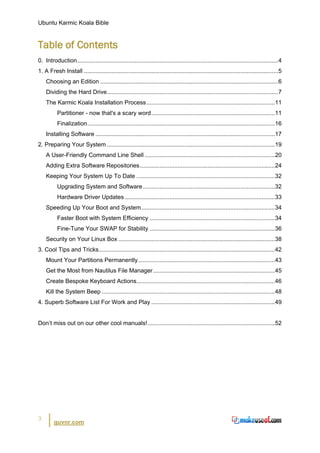 Ubuntu Karmic Koala Bible


Table of Contents
0. Introduction ..........................................................................................................................4
1. A Fresh Install ......................................................................................................................5
    Choosing an Edition ............................................................................................................ 6
    Dividing the Hard Drive ........................................................................................................ 7
    The Karmic Koala Installation Process .............................................................................. 11
          Partitioner - now that's a scary word ........................................................................... 11
          Finalization.................................................................................................................. 16
    Installing Software ............................................................................................................. 17
2. Preparing Your System ...................................................................................................... 19
    A User-Friendly Command Line Shell ............................................................................... 20
    Adding Extra Software Repositories .................................................................................. 24
    Keeping Your System Up To Date .................................................................................... 32
          Upgrading System and Software ................................................................................ 32
          Hardware Driver Updates ........................................................................................... 33
    Speeding Up Your Boot and System ................................................................................. 34
          Faster Boot with System Efficiency ............................................................................ 34
          Fine-Tune Your SWAP for Stability ............................................................................ 36
    Security on Your Linux Box ............................................................................................... 38
3. Cool Tips and Tricks........................................................................................................... 42
    Mount Your Partitions Permanently ................................................................................... 43
    Get the Most from Nautilus File Manager .......................................................................... 45
    Create Bespoke Keyboard Actions.................................................................................... 46
    Kill the System Beep ......................................................................................................... 48
4. Superb Software List For Work and Play ........................................................................... 49


Don’t miss out on our other cool manuals! ............................................................................. 52




3
         guvnr.com
 