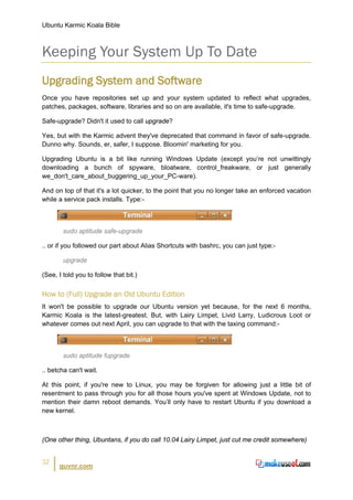 Ubuntu Karmic Koala Bible



Keeping Your System Up To Date
Upgrading System and Software
Once you have repositories set up and your system updated to reflect what upgrades,
patches, packages, software, libraries and so on are available, it's time to safe-upgrade.

Safe-upgrade? Didn't it used to call upgrade?

Yes, but with the Karmic advent they've deprecated that command in favor of safe-upgrade.
Dunno why. Sounds, er, safer, I suppose. Bloomin' marketing for you.

Upgrading Ubuntu is a bit like running Windows Update (except you’re not unwittingly
downloading a bunch of spyware, bloatware, control_freakware, or just generally
we_don't_care_about_buggering_up_your_PC-ware).

And on top of that it's a lot quicker, to the point that you no longer take an enforced vacation
while a service pack installs. Type:-



        sudo aptitude safe-upgrade

.. or if you followed our part about Alias Shortcuts with bashrc, you can just type:-

        upgrade

(See, I told you to follow that bit.)


How to (Full) Upgrade an Old Ubuntu Edition
It won't be possible to upgrade our Ubuntu version yet because, for the next 6 months,
Karmic Koala is the latest-greatest. But, with Lairy Limpet, Livid Larry, Ludicrous Loot or
whatever comes out next April, you can upgrade to that with the taxing command:-



        sudo aptitude fupgrade

.. betcha can't wait.

At this point, if you're new to Linux, you may be forgiven for allowing just a little bit of
resentment to pass through you for all those hours you've spent at Windows Update, not to
mention their damn reboot demands. You’ll only have to restart Ubuntu if you download a
new kernel.



(One other thing, Ubuntans, if you do call 10.04 Lairy Limpet, just cut me credit somewhere)


32
      guvnr.com
 