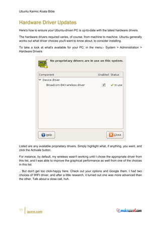 Ubuntu Karmic Koala Bible


Hardware Driver Updates
Here's how to ensure your Ubuntu-driven PC is up-to-date with the latest hardware drivers.

The hardware drivers required varies, of course, from machine to machine. Ubuntu generally
works out what driver choices you'll want to know about, to consider installing.

To take a look at what's available for your PC, in the menu:- System > Administration >
Hardware Drivers




Listed are any available proprietary drivers. Simply highlight what, if anything, you want, and
click the Activate button.

For instance, by default, my wireless wasn't working until I chose the appropriate driver from
this list, and I was able to improve the graphical performance as well from one of the choices
in this list.

.. But don't get too click-happy here. Check out your options and Google them. I had two
choices of WIFI driver, and after a little research, it turned out one was more advanced than
the other. Talk about a close call, huh.




33
      guvnr.com
 