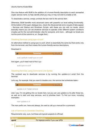 Ubuntu Karmic Koala Bible


One nice feature with BUM is the addition of a human-friendly description to each somewhat
cryptic service name, to help identify what you may or may not wish to enable or kill.

To deactivate a service, simply uncheck the box next to the service item.

Otherwise, BUM benefits more advanced users with powerful run level editing functionality.
At the bottom of the app's dialogue box, check the Advanced tab and a couple of tabs appear
- Services and Startup and Shutdown Scripts: with these you can edit run levels, which
basically means you can set whatever services to operate under different system conditions
(maybe just for the root administrator, else for everyone, and more .. although run levels are
not the point of this tutorial so, er, Google that.)


Disabling Services using sysv-rc-conf
An alternative method is using sysv-rc-conf, which is essentially the same but that works only
from the terminal, and that misses the human-friendly service descriptions.

Download it:-



       sudo aptitude install sysv-rc-conf

And again, you’ll need root to fire it up:-

       sudo sysv-rc-conf


Disabling Services using Command Line Syntax
The quickest way to deactivate services is by running the update-rc.d script from the
terminal.

Let's say, for example, that you want to disable cron, the service that schedules tasks:-



       update-rc.d -f cron remove

Like I say, I'm not getting into run levels here, but you can use update-rc.d to alter these too,
as well as to start and stop services, and to prioritise them. To find out more, including
examples:-

       man update-rc.d

The man prefix can, here and always, be used to call up a manual for a command.


List of Services to Consider Disabling
Requirements vary, sure, but these are typical suspects to off-load.

Service                           Description
apmd                              For laptops and/or if you use UPSi

35
      guvnr.com
 