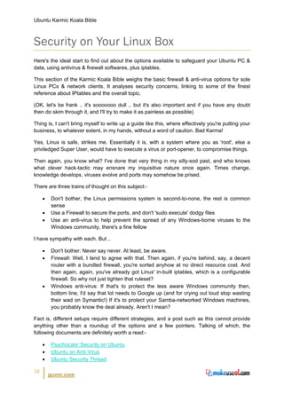 Ubuntu Karmic Koala Bible



Security on Your Linux Box
Here's the ideal start to find out about the options available to safeguard your Ubuntu PC &
data, using antivirus & firewall softwares, plus iptables.

This section of the Karmic Koala Bible weighs the basic firewall & anti-virus options for sole
Linux PCs & network clients. It analyses security concerns, linking to some of the finest
reference about IPtables and the overall topic.

(OK, let's be frank .. it's sooooooo dull .. but it's also important and if you have any doubt
then do skim through it, and I'll try to make it as painless as possible)

Thing is, I can't bring myself to write up a guide like this, where effectively you're putting your
business, to whatever extent, in my hands, without a word of caution. Bad Karma!

Yes, Linux is safe, strikes me. Essentially it is, with a system where you as 'root', else a
priviledged Super User, would have to execute a virus or port-opener, to compromise things.

Then again, you know what? I've done that very thing in my silly-sod past, and who knows
what clever hack-tactic may ensnare my inquisitive nature once again. Times change,
knowledge develops, viruses evolve and ports may somehow be prised.

There are three trains of thought on this subject:-

     •    Don't bother, the Linux permissions system is second-to-none, the rest is common
          sense
     •    Use a Firewall to secure the ports, and don't 'sudo execute' dodgy files
     •    Use an anti-virus to help prevent the spread of any Windows-borne viruses to the
          Windows community, there's a fine fellow

I have sympathy with each. But ..

     •    Don't bother: Never say never. At least, be aware.
     •    Firewall: Well, I tend to agree with that. Then again, if you're behind, say, a decent
          router with a bundled firewall, you're sorted anyhow at no direct resource cost. And
          then again, again, you've already got Linux' in-built iptables, which is a configurable
          firewall. So why not just tighten that ruleset?
     •    Windows anti-virus: If that's to protect the less aware Windows community then,
          bottom line, I'd say that lot needs to Google up (and for crying out loud stop wasting
          their wad on Symantic!) If it's to protect your Samba-networked Windows machines,
          you probably know the deal already. Aren't I mean?

Fact is, different setups require different strategies, and a post such as this cannot provide
anything other than a roundup of the options and a few pointers. Talking of which, the
following documents are definitely worth a read:-

     •    Psychocats' Security on Ubuntu
     •    Ubuntu on Anti-Virus
     •    Ubuntu Security Thread

38
         guvnr.com
 