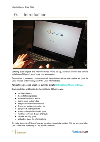 Ubuntu Karmic Koala Bible



    0.         Introduction




Detailing every aspect, this reference helps you to set up, enhance and use the ultimate
installation of Ubuntu's superb new operating system.

Stepped out in easy-read copy/paste detail, these how-to guides and tutorials are great for
Linux initiates and invariably handy for Linux intermediates.

For real newbies, also check out our ultra-simple Getting Started Guide to Linux.

Oozing cute tips and tweaks, the Karmic Koala Bible gives you:-

    •    partition planning
    •    the installation process
    •    software installation advice
    •    best in class software tips
    •    easy-to-use terminal commands
    •    fine-tuned software repository list
    •    pc speed & stability tweaks
    •    automounted partition/drives guide
    •    Nautilus, keyboard & apps shortcuts
    •    detailed security guide
    •    VirtualBox guide for other systems

So make the most of Ubuntu's newly kernelled, beautifully bundled OS, for work and play.
Don't know what something is? No worries, you will :)


4
        guvnr.com
 