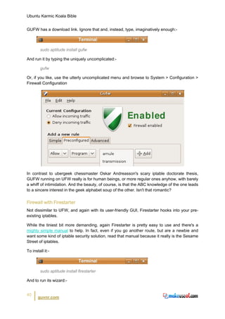 Ubuntu Karmic Koala Bible


GUFW has a download link. Ignore that and, instead, type, imaginatively enough:-



        sudo aptitude install gufw

And run it by typing the uniquely uncomplicated:-

        gufw

Or, if you like, use the utterly uncomplicated menu and browse to System > Configuration >
Firewall Configuration




In contrast to ubergeek chessmaster Oskar Andreasson's scary iptable doctorate thesis,
GUFW running on UFW really is for human beings, or more regular ones anyhow, with barely
a whiff of intimidation. And the beauty, of course, is that the ABC knowledge of the one leads
to a sincere interest in the geek alphabet soup of the other. Isn't that romantic?


Firewall with Firestarter
Not dissimilar to UFW, and again with its user-friendly GUI, Firestarter hooks into your pre-
existing iptables.

While the tiniest bit more demanding, again Firestarter is pretty easy to use and there's a
mighty simple manual to help. In fact, even if you go another route, but are a newbie and
want some kind of iptable security solution, read that manual because it really is the Sesame
Street of iptables.

To install it:-



        sudo aptitude install firestarter

And to run its wizard:-


40
       guvnr.com
 