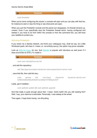 Ubuntu Karmic Koala Bible




        sudo firestarter

When you're done configuring the wizard, a console will open and you can play with that too,
for instance to start or stop the thing or see what ports are open.

When you quit the Firestarter console and the panel icon disappears, it's firewall remains up,
unseen. Even if you specifically stop the Firestarter firewall which, having configured and
started it, you have to do from within the console or from the command line, you still have
your iptables to protect you.


Anti-virus Protection
If you share via a Samba network, and think your colleagues may, shall we say, be a little
Windozed (yeah, let's face it, I mean, er, not entirely savvy), this option may prove valuable.

Look up AVG for Linux, for one. And ClamAV is popular with Ubuntans as well (even if it
does sound like an STD.) To install it:-



        sudo nano /etc/apt/sources.list

.. and add the repository:-

        deb http://ppa.launchpad.net/ubuntu-clamav/ppa/ubuntu karmic main

.. save that file, then add this key:-

        sudo     apt-key  adv    --recv-keys  --keyserver               keyserver.ubuntu.com
        0xf80220d0e695a455e651ac4d8ab767895adc2037

Lastly, get it installed:-

        sudo aptitude update && sudo aptitude upgrade

And that really is quite enough about that. I mean, God's teeth! Are you still reading this?
Well, I say, your stamina is estimable. Personally, I was asleep at the wheel.

Then again, I hope that's handy, not off-putting.




41
       guvnr.com
 