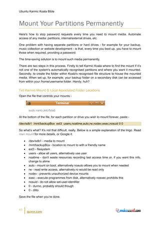 Ubuntu Karmic Koala Bible



Mount Your Partitions Permanently
Here's how to stop password requests every time you need to mount media. Automate
access of any media: partitions, internal/external drives, etc.

One problem with having separate partitions or hard drives - for example for your backup,
music collection or website development - is that, every time you boot up, you have to mount
those when required, providing a password.

The time-saving solution is to mount such media permanently.

There are two steps in this process. Firstly to tell Karmic Koala where to find the mount if it’s
not one of the system's automatically recognised partitions and where you want it mounted.
Secondly, to create the folder within Koala's recognised file structure to house the mounted
media. When set up, for example, your backup folder on a secondary disk can be accessed
from within your /home/username folder. Handy, huh?


Tell Karmic Mount & Local Associated Folder Locations
Open the file that controls your mounts:-



         sudo nano /etc/fstab

At the bottom of the file, for each partition or drive you wish to mount forever, paste:-

/dev/sdb1 /mnt/backupBox ext3 users,noatime,auto,rw,nodev,exec,nosuid 0 0

So what’s what? It’s not that difficult, really. Below is a simple explanation of the lingo. Read
man mount for more details, or Google it.

     •    /dev/sdb1 - media to mount
     •    /mnt/backupBox - location to mount to with a friendly name
     •    ext3 - filesystem
     •    users - allow all users, alternatively use user
     •    noatime - don't waste resources recording last access time or, if you want this info,
          change to atime
     •    auto - mount on boot, alternatively noauto allows you to mount when needed
     •    rw - read write access, alternatively ro would be read only
     •    nodev - prevents unauthorized device mounts
     •    exec - execute programmes from disk, alternatively noexec prohibits this
     •    nosuid - do not allow set-user-identifier
     •    0 - dunno, probably should though
     •    0 - ditto

Save the file when you’re done.



43
         guvnr.com
 