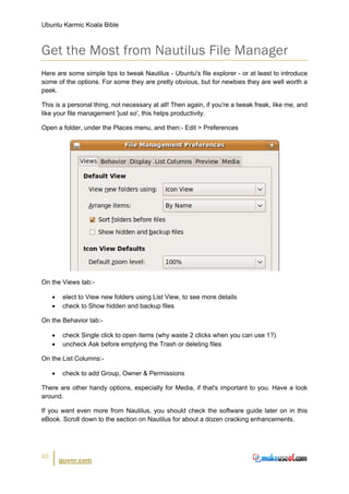 Ubuntu Karmic Koala Bible



Get the Most from Nautilus File Manager
Here are some simple tips to tweak Nautilus - Ubuntu's file explorer - or at least to introduce
some of the options. For some they are pretty obvious, but for newbies they are well worth a
peek.

This is a personal thing, not necessary at all! Then again, if you're a tweak freak, like me, and
like your file management 'just so', this helps productivity.

Open a folder, under the Places menu, and then:- Edit > Preferences




On the Views tab:-

     •    elect to View new folders using List View, to see more details
     •    check to Show hidden and backup files

On the Behavior tab:-

     •    check Single click to open items (why waste 2 clicks when you can use 1?)
     •    uncheck Ask before emptying the Trash or deleting files

On the List Columns:-

     •    check to add Group, Owner & Permissions

There are other handy options, especially for Media, if that's important to you. Have a look
around.

If you want even more from Nautilus, you should check the software guide later on in this
eBook. Scroll down to the section on Nautilus for about a dozen cracking enhancements.




45
         guvnr.com
 