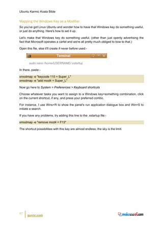 Ubuntu Karmic Koala Bible


Mapping the Windows Key as a Modifier
So you've got Linux Ubuntu and wonder how to have that Windows key do something useful,
or just do anything. Here's how to set it up.

Let's make that Windows key do something useful, (other than just openly advertising the
fact that Microsoft operates a cartel and we're all pretty much obliged to bow to that.)

Open this file, else it'll create if never before used:-



        sudo nano /home/USERNAME/.xstartup

In there, paste:-

xmodmap -e "keycode 115 = Super_L"
xmodmap -e "add mod4 = Super_L"

Now go here to System > Preferences > Keyboard shortcuts

Choose whatever tasks you want to assign to a Windows key+something combination, click
on the current shortcut, if any, and press your preferred combo.

For instance, I use Wins+R to show the panel's run application dialogue box and Win+S to
initiate a search.

If you have any problems, try adding this line to the .xstartup file:-

xmodmap -e "remove mod4 = F13"

The shortcut possibilities with this key are almost endless; the sky is the limit.




47
      guvnr.com
 