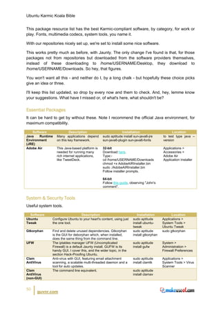 Ubuntu Karmic Koala Bible


This package resource list has the best Karmic-compliant software, by category, for work or
play. Fonts, multimedia codecs, system tools, you name it.

With our repositories nicely set up, we're set to install some nice software.

This works pretty much as before, with Jaunty. The only change I've found is that, for those
packages not from repositories but downloaded from the software providers themselves,
instead of these downloading to /home/USERNAME/Desktop, they download to
/home/USERNAME/Downloads. So hey, that figures.

You won't want all this - and neither do I, by a long chalk - but hopefully these choice picks
give an idea or three.

I'll keep this list updated, so drop by every now and them to check. And, hey, lemme know
your suggestions. What have I missed or, of what's here, what shouldn't be?


Essential Packages
It can be hard to get by without these. Note I recommend the official Java environment, for
maximum compatibility.

   Software                Description                        Installation                      Location
Java   Runtime    Many applications depend       sudo aptitude install sun-java6-jre      to test type java –
Environment       on this key framework.         sun-java6-plugin sun-java6-fonts         version
(JRE)
Adobe Air         This Java-based platform is    32-bit                                   Applications >
                  needed for running many        Download here.                           Accessories >
                  rich internet applications,    Type:-                                   Adobe Air
                  like TweetDeck.                cd /home/USERNAME/Downloads              Application Installer
                                                 chmod +x AdobeAIRInstaller.bin
                                                 sudo ./AdobeAIRInstaller.bin
                                                 Follow installer prompts.

                                                 64-bit
                                                 Follow this guide, observing "John's
                                                 comment".


System & Security Tools
Useful system tools.

  Software                        Description                            Installation           Location
Ubuntu         Configure Ubuntu to your heart's content, using just   sudo aptitude       Applications >
Tweak          the one tool.                                          install ubuntu-     System Tools >
                                                                      tweak               Ubuntu Tweak
Gtkorphan      Find and delete unused dependencies. Gtkorphan         sudo aptitude       sudo gtkorphan
               is the GUI for deborphan which, when installed,        install gtkorphan
               does the same thing from the command line.
UFW            The iptables manager UFW (Uncomplicated                sudo aptitude       System >
               Firewall) is a default Jaunty install. GUFW is its     install gufw        Administration >
               handy GUI. I cover this, and the wider topic, in the                       Firewall Preferences
               section Hack-Proofing Ubuntu.
Clam           Anti-virus with GUI, featuring email attachment        sudo aptitude       Applications >
AntiVirus      scanning, a scalable multi-threaded daemon and a       install clamtk      System Tools > Virus
               tool for auto updates.                                                     Scanner
Clam           The command line equivalent.                           sudo aptitude
AntiVirus                                                             install clamav
(non-GUI)


50
      guvnr.com
 