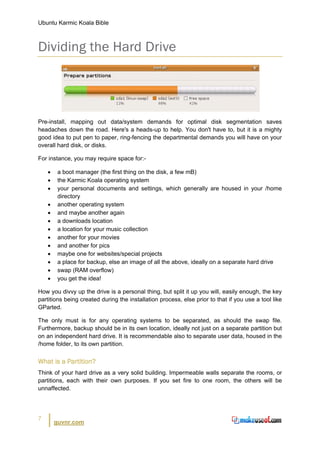 Ubuntu Karmic Koala Bible



Dividing the Hard Drive




Pre-install, mapping out data/system demands for optimal disk segmentation saves
headaches down the road. Here's a heads-up to help. You don't have to, but it is a mighty
good idea to put pen to paper, ring-fencing the departmental demands you will have on your
overall hard disk, or disks.

For instance, you may require space for:-

    •    a boot manager (the first thing on the disk, a few mB)
    •    the Karmic Koala operating system
    •    your personal documents and settings, which generally are housed in your /home
         directory
    •    another operating system
    •    and maybe another again
    •    a downloads location
    •    a location for your music collection
    •    another for your movies
    •    and another for pics
    •    maybe one for websites/special projects
    •    a place for backup, else an image of all the above, ideally on a separate hard drive
    •    swap (RAM overflow)
    •    you get the idea!

How you divvy up the drive is a personal thing, but split it up you will, easily enough, the key
partitions being created during the installation process, else prior to that if you use a tool like
GParted.

The only must is for any operating systems to be separated, as should the swap file.
Furthermore, backup should be in its own location, ideally not just on a separate partition but
on an independent hard drive. It is recommendable also to separate user data, housed in the
/home folder, to its own partition.


What is a Partition?
Think of your hard drive as a very solid building. Impermeable walls separate the rooms, or
partitions, each with their own purposes. If you set fire to one room, the others will be
unnaffected.




7
        guvnr.com
 