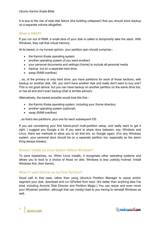 Ubuntu Karmic Koala Bible


It is due to the risk of total disk failure (the building collapses!) that you should store backup
on a separate volume altogether.


What is SWAP?
If you run out of RAM, a small slice of your disk is called to temporarily take the slack. With
Windows, they call that virtual memory.

At its barest, in my honest opinion, your partition plan should comprise:-

    •    the Karmic Koala operating system
    •    another operating system (if you want another)
    •    your personal documents and settings (/home) to include all personal media
    •    backup, but on a separate hard drive
    •    swap (RAM overflow)

.. so, of the primary or only hard drive, you have partitions for each of those sections, with
backup on another disk. OK, you don't have another disk and really don't want to buy one?
This is not good advice, but you can have backup on another partition on the same drive too,
or risk all and don't even backup (that is terrible advice!)

Alternatively, the barest possible would look like this:-

    •    the Karmic Koala operating system, including your /home directory
    •    another operating system (optional)
    •    swap (RAM overflow)

.. so that's two partitions, plus one for each subsequent OS.

If you are considering your first future-proof multi-partition setup, and really want to get it
right, I suggest you Google a lot. If you want to share docs between, say, Windows and
Linux, there are methods to allow you to do that too, so Google again. (For any Windows
system, your personal docs should be on a separate partition too, especially as the damn
thing always breaks).


Should I Install my Linux System Before Windows?
To save headaches, no. When Linux installs, it recognises other operating systems and
allows you to boot to a choice of those on disk. Windows is less usefully inclined. Install
Windows first, then Karmic.


What if I want Karmic as my First Partition?
Good call! In that case, rather than using Ubuntu's Partition Manager to resize and/or
segment your disk, download and run GParted from boot. (It's better than anything else I've
tried, including Acronis' Disk Director and Partition Magic.) You can resize and even move
your Windows' partition, although that can (rarely) lead to you having to reinstall Windows as
well.




8
        guvnr.com
 