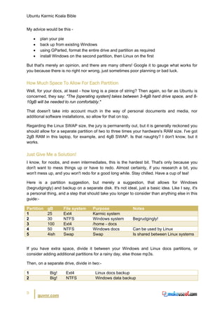 Ubuntu Karmic Koala Bible


My advice would be this -

    •    plan your pie
    •    back up from existing Windows
    •    using GParted, format the entire drive and partition as required
    •    install Windows on the second partition, then Linux on the first

But that's merely an opinion, and there are many others! Google it to gauge what works for
you because there is no right nor wrong, just sometimes poor planning or bad luck.


How Much Space To Allow For Each Partition
Well, for your docs, at least - how long is a piece of string? Then again, so far as Ubuntu is
concerned, they say: "The [operating system] takes between 3-4gB hard drive space, and 8-
10gB will be needed to run comfortably."

That doesn't take into account much in the way of personal documents and media, nor
additional software installations, so allow for that on top.

Regarding the Linux SWAP size, the jury is permanently out, but it is generally reckoned you
should allow for a separate partition of two to three times your hardware's RAM size. I've got
2gB RAM in this laptop, for example, and 4gB SWAP. Is that naughty? I don't know, but it
works.


Just Give Me a Solution!
I know, for noobs, and even intermediates, this is the hardest bit. That's only because you
don't want to mess things up or have to redo. Almost certainly, if you research a bit, you
won't mess up, and you won't redo for a good long while. Stay chilled. Have a cup of tea!

Here is a partition suggestion, but merely a suggestion, that allows for Windows
(begrudgingly) and backup on a separate disk. It's not ideal, just a basic idea. Like I say, it's
a personal thing, and a step that should take you longer to consider than anything else in this
guide:-

Partition    gB      File system      Purpose               Notes
1            25      Ext4             Karmic system
2            30      NTFS             Windows system        Begrudgingly!
3            100     Ext4             /home - docs
4            50      NTFS             Windows docs          Can be used by Linux
5            4ish    Swap             Swap                  Is shared between Linux systems


If you have extra space, divide it between your Windows and Linux docs partitions, or
consider adding additional partitions for a rainy day, else those mp3s.

Then, on a separate drive, divide in two:-

1             Big!     Ext4            Linux docs backup
2             Big!     NTFS            Windows data backup


9
        guvnr.com
 
