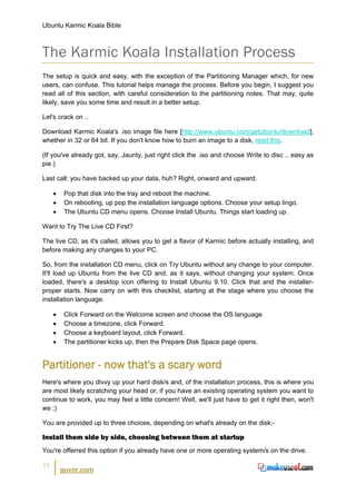 Ubuntu Karmic Koala Bible



The Karmic Koala Installation Process
The setup is quick and easy, with the exception of the Partitioning Manager which, for new
users, can confuse. This tutorial helps manage the process. Before you begin, I suggest you
read all of this section, with careful consideration to the partitioning notes. That may, quite
likely, save you some time and result in a better setup.

Let's crack on ..

Download Karmic Koala's .iso image file here [http://www.ubuntu.com/getubuntu/download],
whether in 32 or 64 bit. If you don't know how to burn an image to a disk, read this.

(If you've already got, say, Jaunty, just right click the .iso and choose Write to disc .. easy as
pie.)

Last call: you have backed up your data, huh? Right, onward and upward.

     •    Pop that disk into the tray and reboot the machine.
     •    On rebooting, up pop the installation language options. Choose your setup lingo.
     •    The Ubuntu CD menu opens. Choose Install Ubuntu. Things start loading up.

Want to Try The Live CD First?

The live CD, as it's called, allows you to get a flavor of Karmic before actually installing, and
before making any changes to your PC.

So, from the installation CD menu, click on Try Ubuntu without any change to your computer.
It'll load up Ubuntu from the live CD and, as it says, without changing your system. Once
loaded, there's a desktop icon offering to Install Ubuntu 9.10. Click that and the installer-
proper starts. Now carry on with this checklist, starting at the stage where you choose the
installation language.

     •    Click Forward on the Welcome screen and choose the OS language.
     •    Choose a timezone, click Forward.
     •    Choose a keyboard layout, click Forward.
     •    The partitioner kicks up, then the Prepare Disk Space page opens.


Partitioner - now that's a scary word
Here's where you divvy up your hard disk/s and, of the installation process, this is where you
are most likely scratching your head or, if you have an existing operating system you want to
continue to work, you may feel a little concern! Well, we'll just have to get it right then, won't
we ;)

You are provided up to three choices, depending on what's already on the disk:-

Install them side by side, choosing between them at startup
You're offerred this option if you already have one or more operating system/s on the drive.

11
         guvnr.com
 