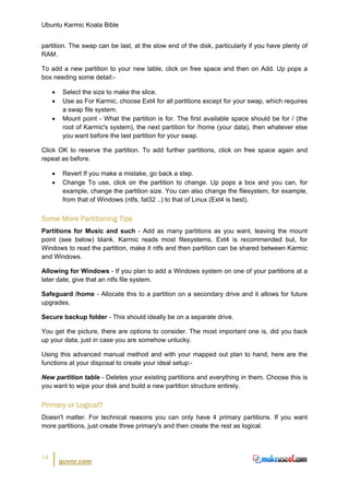 Ubuntu Karmic Koala Bible


partition. The swap can be last, at the slow end of the disk, particularly if you have plenty of
RAM.

To add a new partition to your new table, click on free space and then on Add. Up pops a
box needing some detail:-

     •    Select the size to make the slice.
     •    Use as For Karmic, choose Ext4 for all partitions except for your swap, which requires
          a swap file system.
     •    Mount point - What the partition is for. The first available space should be for / (the
          root of Karmic's system), the next partition for /home (your data), then whatever else
          you want before the last partition for your swap.

Click OK to reserve the partition. To add further partitions, click on free space again and
repeat as before.

     •    Revert If you make a mistake, go back a step.
     •    Change To use, click on the partition to change. Up pops a box and you can, for
          example, change the partition size. You can also change the filesystem, for example,
          from that of Windows (ntfs, fat32 ..) to that of Linux (Ext4 is best).


Some More Partitioning Tips
Partitions for Music and such - Add as many partitions as you want, leaving the mount
point (see below) blank. Karmic reads most filesystems. Ext4 is recommended but, for
Windows to read the partition, make it ntfs and then partition can be shared between Karmic
and Windows.

Allowing for Windows - If you plan to add a Windows system on one of your partitions at a
later date, give that an ntfs file system.

Safeguard /home - Allocate this to a partition on a secondary drive and it allows for future
upgrades.

Secure backup folder - This should ideally be on a separate drive.

You get the picture, there are options to consider. The most important one is, did you back
up your data, just in case you are somehow unlucky.

Using this advanced manual method and with your mapped out plan to hand, here are the
functions at your disposal to create your ideal setup:-

New partition table - Deletes your existing partitions and everything in them. Choose this is
you want to wipe your disk and build a new partition structure entirely.


Primary or Logical?
Doesn't matter. For technical reasons you can only have 4 primary partitions. If you want
more partitions, just create three primary's and then create the rest as logical.



14
         guvnr.com
 