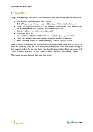 Ubuntu Karmic Koala Bible


Finalization
Did you manage to get through the partitioner alive? Good, let's finish our Karmic installation.

     •    With your disk space allocated, click Forward.
     •    On the Personal Identification screen, add the basic details and click Forward.
     •    There's an installation summary on the Ready to install screen .. And an Advanced
          tab. Most importantly, you can add a network proxy if you like.
     •    Back on the Ready to install screen, click Install.
     •    Go make a cup of tea.
     •    Your partitions will be formatted and Ubuntu installed. I guess you knew that.
     •    When the Installation Complete dialogue box pops up, click Restart now.
     •    When prompted, remove the disk from the tray and click 'Enter' to reboot.

I've noticed that, at least with the final release candidate installation disks, after this stage the
computer can hang (likely it's a lack of empathy between the kernel and my HP laptop). If
that happens, just do the technical thing: hold down the power button, force a shutdown and
restart. The good news was that was the only problem I had with the installation process.

After reboot, up pops Karmic's shiny new login screen.




16
         guvnr.com
 