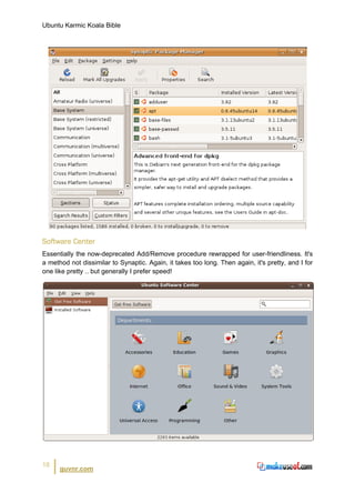 Ubuntu Karmic Koala Bible




Software Center
Essentially the now-deprecated Add/Remove procedure rewrapped for user-friendliness. It's
a method not dissimilar to Synaptic. Again, it takes too long. Then again, it's pretty, and I for
one like pretty .. but generally I prefer speed!




18
      guvnr.com
 