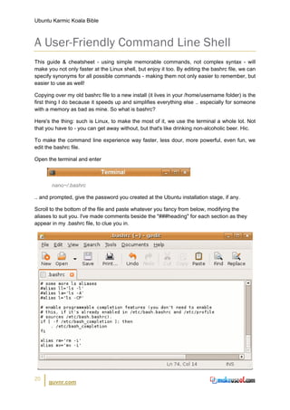 Ubuntu Karmic Koala Bible



A User-Friendly Command Line Shell
This guide & cheatsheet - using simple memorable commands, not complex syntax - will
make you not only faster at the Linux shell, but enjoy it too. By editing the bashrc file, we can
specify synonyms for all possible commands - making them not only easier to remember, but
easier to use as well!

Copying over my old bashrc file to a new install (it lives in your /home/username folder) is the
first thing I do because it speeds up and simplifies everything else .. especially for someone
with a memory as bad as mine. So what is bashrc?

Here's the thing: such is Linux, to make the most of it, we use the terminal a whole lot. Not
that you have to - you can get away without, but that's like drinking non-alcoholic beer. Hic.

To make the command line experience way faster, less dour, more powerful, even fun, we
edit the bashrc file.

Open the terminal and enter



       nano~/.bashrc

.. and prompted, give the password you created at the Ubuntu installation stage, if any.

Scroll to the bottom of the file and paste whatever you fancy from below, modifying the
aliases to suit you. I've made comments beside the "###heading" for each section as they
appear in my .bashrc file, to clue you in.




20
      guvnr.com
 