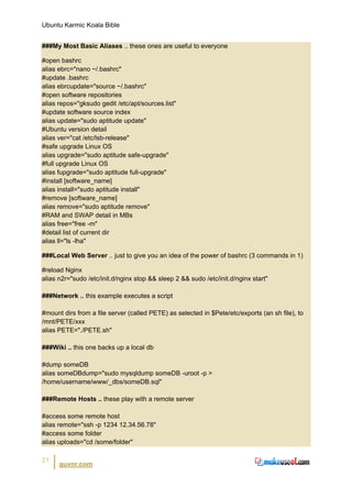 Ubuntu Karmic Koala Bible


###My Most Basic Aliases .. these ones are useful to everyone

#open bashrc
alias ebrc="nano ~/.bashrc"
#update .bashrc
alias ebrcupdate="source ~/.bashrc"
#open software repositories
alias repos="gksudo gedit /etc/apt/sources.list"
#update software source index
alias update="sudo aptitude update"
#Ubuntu version detail
alias ver="cat /etc/lsb-release"
#safe upgrade Linux OS
alias upgrade="sudo aptitude safe-upgrade"
#full upgrade Linux OS
alias fupgrade="sudo aptitude full-upgrade"
#install [software_name]
alias install="sudo aptitude install"
#remove [software_name]
alias remove="sudo aptitude remove"
#RAM and SWAP detail in MBs
alias free="free -m"
#detail list of current dir
alias ll="ls -lha"

###Local Web Server .. just to give you an idea of the power of bashrc (3 commands in 1)

#reload Nginx
alias n2r="sudo /etc/init.d/nginx stop && sleep 2 && sudo /etc/init.d/nginx start"

###Network .. this example executes a script

#mount dirs from a file server (called PETE) as selected in $Pete/etc/exports (an sh file), to
/mnt/PETE/xxx
alias PETE="./PETE.sh"

###Wiki .. this one backs up a local db

#dump someDB
alias someDBdump="sudo mysqldump someDB -uroot -p >
/home/username/www/_dbs/someDB.sql"

###Remote Hosts .. these play with a remote server

#access some remote host
alias remote="ssh -p 1234 12.34.56.78"
#access some folder
alias uploads="cd /some/folder"

21
      guvnr.com
 