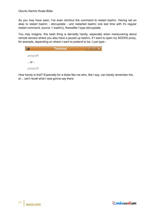 Ubuntu Karmic Koala Bible


As you may have seen, I've even shortcut the command to restart bashrc. Having set an
alias to restart bashrc - ebrcupdate - and restarted bashrc one last time with it's regular
restart command, source ~/.bashrc), thereafter I type ebrcupdate.

You may imagine, this bash thing is darnedly handy, especially when maneuvering about
remote servers where you also have a jazzed up bashrc. If I want to open my SOCKS proxy,
for example, depending on where I want to pretend to be, I just type:-



       proxyUK

       .. or ..

       proxyUS

How handy is that? Especially for a bloke like me who, like I say, can barely remember the,
er .. can't recall what I was gonna say there.




23
      guvnr.com
 