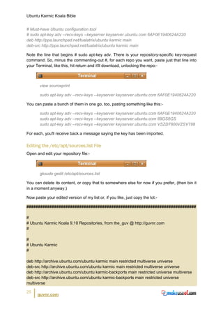 Ubuntu Karmic Koala Bible


# Must-have Ubuntu configuration tool
# sudo apt-key adv --recv-keys --keyserver keyserver.ubuntu.com 6AF0E1940624A220
deb http://ppa.launchpad.net/tualatrix/ubuntu karmic main
deb-src http://ppa.launchpad.net/tualatrix/ubuntu karmic main

Note the line that begins # sudo apt-key adv. There is your repository-specific key-request
command. So, minus the commenting-out #, for each repo you want, paste just that line into
your Terminal, like this, hit return and it'll download, unlocking the repo:-



       view sourceprint

       sudo apt-key adv --recv-keys --keyserver keyserver.ubuntu.com 6AF0E1940624A220

You can paste a bunch of them in one go, too, pasting something like this:-

       sudo apt-key adv --recv-keys --keyserver keyserver.ubuntu.com 6AF0E1940624A220
       sudo apt-key adv --recv-keys --keyserver keyserver.ubuntu.com 89GS8GS
       sudo apt-key adv --recv-keys --keyserver keyserver.ubuntu.com VSZD7800VZSV788

For each, you'll receive back a message saying the key has been imported.


Editing the /etc/apt/sources.list File
Open and edit your repository file:-



       gksudo gedit /etc/apt/sources.list

You can delete its content, or copy that to somewhere else for now if you prefer, (then bin it
in a moment anyway.)

Now paste your edited version of my list or, if you like, just copy the lot:-

##########################################################################

#
# Ubuntu Karmic Koala 9.10 Repositories, from the_guv @ http://guvnr.com
#

#
# Ubuntu Karmic
#

deb http://archive.ubuntu.com/ubuntu karmic main restricted multiverse universe
deb-src http://archive.ubuntu.com/ubuntu karmic main restricted multiverse universe
deb http://archive.ubuntu.com/ubuntu karmic-backports main restricted universe multiverse
deb-src http://archive.ubuntu.com/ubuntu karmic-backports main restricted universe
multiverse

25
      guvnr.com
 