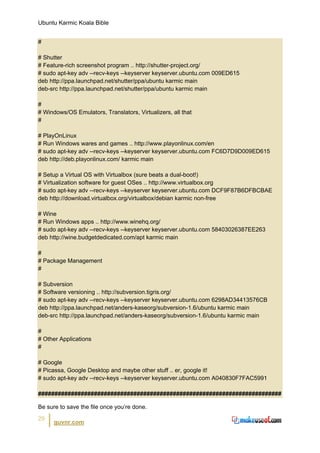 Ubuntu Karmic Koala Bible


#

# Shutter
# Feature-rich screenshot program .. http://shutter-project.org/
# sudo apt-key adv --recv-keys --keyserver keyserver.ubuntu.com 009ED615
deb http://ppa.launchpad.net/shutter/ppa/ubuntu karmic main
deb-src http://ppa.launchpad.net/shutter/ppa/ubuntu karmic main

#
# Windows/OS Emulators, Translators, Virtualizers, all that
#

# PlayOnLinux
# Run Windows wares and games .. http://www.playonlinux.com/en
# sudo apt-key adv --recv-keys --keyserver keyserver.ubuntu.com FC6D7D9D009ED615
deb http://deb.playonlinux.com/ karmic main

# Setup a Virtual OS with Virtualbox (sure beats a dual-boot!)
# Virtualization software for guest OSes .. http://www.virtualbox.org
# sudo apt-key adv --recv-keys --keyserver keyserver.ubuntu.com DCF9F87B6DFBCBAE
deb http://download.virtualbox.org/virtualbox/debian karmic non-free

# Wine
# Run Windows apps .. http://www.winehq.org/
# sudo apt-key adv --recv-keys --keyserver keyserver.ubuntu.com 58403026387EE263
deb http://wine.budgetdedicated.com/apt karmic main

#
# Package Management
#

# Subversion
# Software versioning .. http://subversion.tigris.org/
# sudo apt-key adv --recv-keys --keyserver keyserver.ubuntu.com 6298AD34413576CB
deb http://ppa.launchpad.net/anders-kaseorg/subversion-1.6/ubuntu karmic main
deb-src http://ppa.launchpad.net/anders-kaseorg/subversion-1.6/ubuntu karmic main

#
# Other Applications
#

# Google
# Picassa, Google Desktop and maybe other stuff .. er, google it!
# sudo apt-key adv --recv-keys --keyserver keyserver.ubuntu.com A040830F7FAC5991

##########################################################################

Be sure to save the file once you’re done.
29
      guvnr.com
 