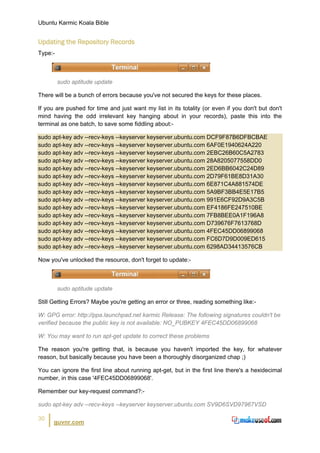 Ubuntu Karmic Koala Bible


Updating the Repository Records
Type:-



         sudo aptitude update

There will be a bunch of errors because you've not secured the keys for these places.

If you are pushed for time and just want my list in its totality (or even if you don't but don't
mind having the odd irrelevant key hanging about in your records), paste this into the
terminal as one batch, to save some fiddling about:-

sudo apt-key adv --recv-keys --keyserver keyserver.ubuntu.com DCF9F87B6DFBCBAE
sudo apt-key adv --recv-keys --keyserver keyserver.ubuntu.com 6AF0E1940624A220
sudo apt-key adv --recv-keys --keyserver keyserver.ubuntu.com 2EBC26B60C5A2783
sudo apt-key adv --recv-keys --keyserver keyserver.ubuntu.com 28A8205077558DD0
sudo apt-key adv --recv-keys --keyserver keyserver.ubuntu.com 2ED6BB6042C24D89
sudo apt-key adv --recv-keys --keyserver keyserver.ubuntu.com 2D79F61BE8D31A30
sudo apt-key adv --recv-keys --keyserver keyserver.ubuntu.com 6E871C4A881574DE
sudo apt-key adv --recv-keys --keyserver keyserver.ubuntu.com 5A9BF3BB4E5E17B5
sudo apt-key adv --recv-keys --keyserver keyserver.ubuntu.com 991E6CF92D9A3C5B
sudo apt-key adv --recv-keys --keyserver keyserver.ubuntu.com EF4186FE247510BE
sudo apt-key adv --recv-keys --keyserver keyserver.ubuntu.com 7FB8BEE0A1F196A8
sudo apt-key adv --recv-keys --keyserver keyserver.ubuntu.com D739676F7613768D
sudo apt-key adv --recv-keys --keyserver keyserver.ubuntu.com 4FEC45DD06899068
sudo apt-key adv --recv-keys --keyserver keyserver.ubuntu.com FC6D7D9D009ED615
sudo apt-key adv --recv-keys --keyserver keyserver.ubuntu.com 6298AD34413576CB

Now you've unlocked the resource, don't forget to update:-



         sudo aptitude update

Still Getting Errors? Maybe you're getting an error or three, reading something like:-

W: GPG error: http://ppa.launchpad.net karmic Release: The following signatures couldn't be
verified because the public key is not available: NO_PUBKEY 4FEC45DD06899068

W: You may want to run apt-get update to correct these problems

The reason you're getting that, is because you haven't imported the key, for whatever
reason, but basically because you have been a thoroughly disorganized chap ;)

You can ignore the first line about running apt-get, but in the first line there's a hexidecimal
number, in this case '4FEC45DD06899068'.

Remember our key-request command?:-

sudo apt-key adv --recv-keys --keyserver keyserver.ubuntu.com SV9D6SVD97967VSD

30
      guvnr.com
 