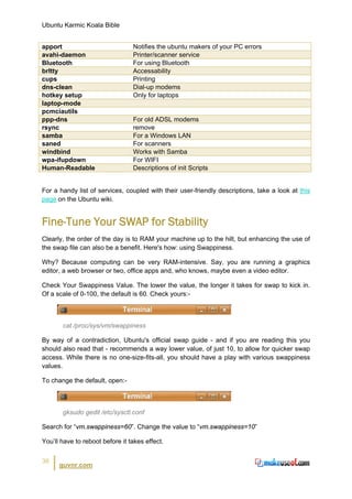 Ubuntu Karmic Koala Bible


apport                           Notifies the ubuntu makers of your PC errors
avahi-daemon                     Printer/scanner service
Bluetooth                        For using Bluetooth
brltty                           Accessability
cups                             Printing
dns-clean                        Dial-up modems
hotkey setup                     Only for laptops
laptop-mode
pcmciautils
ppp-dns                          For old ADSL modems
rsync                            remove
samba                            For a Windows LAN
saned                            For scanners
windbind                         Works with Samba
wpa-ifupdown                     For WIFI
Human-Readable                   Descriptions of init Scripts


For a handy list of services, coupled with their user-friendly descriptions, take a look at this
page on the Ubuntu wiki.


Fine-Tune Your SWAP for Stability
Clearly, the order of the day is to RAM your machine up to the hilt, but enhancing the use of
the swap file can also be a benefit. Here's how: using Swappiness.

Why? Because computing can be very RAM-intensive. Say, you are running a graphics
editor, a web browser or two, office apps and, who knows, maybe even a video editor.

Check Your Swappiness Value. The lower the value, the longer it takes for swap to kick in.
Of a scale of 0-100, the default is 60. Check yours:-



       cat /proc/sys/vm/swappiness

By way of a contradiction, Ubuntu's official swap guide - and if you are reading this you
should also read that - recommends a way lower value, of just 10, to allow for quicker swap
access. While there is no one-size-fits-all, you should have a play with various swappiness
values.

To change the default, open:-



       gksudo gedit /etc/sysctl.conf

Search for “vm.swappiness=60”. Change the value to “vm.swappiness=10”

You’ll have to reboot before it takes effect.


36
      guvnr.com
 
