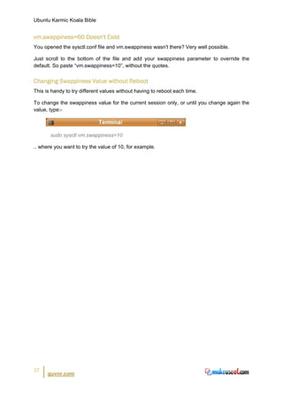 Ubuntu Karmic Koala Bible


vm.swappiness=60 Doesn't Exist
You opened the sysctl.conf file and vm.swappiness wasn't there? Very well possible.

Just scroll to the bottom of the file and add your swappiness parameter to override the
default. So paste “vm.swappiness=10”, without the quotes.


Changing Swappiness Value without Reboot
This is handy to try different values without having to reboot each time.

To change the swappiness value for the current session only, or until you change again the
value, type:-



       sudo sysctl vm.swappiness=10

.. where you want to try the value of 10, for example.




37
      guvnr.com
 