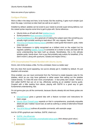 Ubuntu Karmic Koala Bible


Here are some of your options:-


Configure IPtables
We're a little in the deep end here, to be honest. But like anything, it gets much simpler (just
down the page, I promise) so take heart (as well as an aspirin.)

Installed by default, iptables can be tuned to your needs to provide super-strong defence, but
the ruleset syntax requires some time to get to grips with. Some reference:-

     •    Ubuntu kicks us off well with their Iptables how-to
     •    Scribd presents a flash animation introduction
     •    LinuxHomeNetworking do a great job of making this subject seem like something you
          actually might consider wanting to read about. OK, very vaguely. Hats off!
     •    The Linux 2.4 Packet Filtering how-to provides a solid guide that doesn't, quite, make
          ones toes curl
     •    Oskar Andreasson is rightly recognised as a brilliant mind on the subject but his
          regularly updating Iptables Tutorial is somewhat of a choker to read, and best left 'till
          some understanding has been built up already. Nonetheless, this is the ultimate
          iptables guide, hands-down, from a guy that probably eats sudoku for breakfast, (if he
          didn't invent it, along with quantums, rockets and maybe China.)


UFW (Uncomplicated Firewall) Bundled with Ubuntu Jaunty
Hmmn, let's hit the brakes a little. For the uninitiated, there is a better way!

Not only does that sound appealing, but you've already got it, installed by default. It's just
disabled until enacted.

Once enabled, you can input commands from the Terminal to create bespoke rules for the
iptables, which as you may have gathered is rather easier than setting out the iptables
ruleset directly. To make life even more uncomplicato - in fact pretty darn simple - there's a
GUI called GUFW that can sit on top, effectively working as an iptables' dummy guide.
Coupled with a little reading from above, playing with GUFW is a great way to gain
fundamental understanding, fast.

I'm not gonna give you all the commands, because Ubuntu already did and these guides are
terrific:-

     •    UbuntuFirewall gives a general idea with a feature run-down and instructions for
          basic usage
     •    Ubuntu Docs Firewall page expands on that in comprehensive, practically enjoyable
          detail and yes I realise I sound sad, as well as outlining a variety of alternative firewall
          solutions
     •    The UFW Manual outlines all possible commands, with example usage

And for UFW's graphical user interface, GUFW, check out:-

     •    GUFW - the official site
     •    UbuntuGeek's undeniably uncomplicated setup guide (he's always good value.)

39
         guvnr.com
 