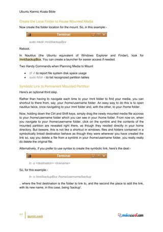 Ubuntu Karmic Koala Bible


Create the Local Folder to House Mounted Media
Now create the folder location for the mount. So, in this example:-



         sudo mkdir /mnt/backupBox

Reboot.

In Nautilus (the Ubuntu equivalent of Windows Explorer and Finder), look for
/mnt/backupBox. You can create a launcher for easier access if needed.

Two Handy Commands when Planning Media to Mount

     •    df -h to report file system disk space usage
     •    sudo fdisk -l to list recognized partition tables


Symbolic Link to Permanent Mounted Partition
Here's an optional third step.

Rather than having to navigate each time to your /mnt folder to find your media, you can
shortcut to there from, say, your /home/username folder. An easy way to do this is to open
nautilus twice, once navigating to your /mnt folder and, with the other, to your /home folder.

Now, holding down the Ctrl and Shift keys, simply drag the newly mounted media file accross
to your /home/username folder which you can see in your /home folder. From now on, when
you navigate to your /home/username folder, click on the symlink and the contents of the
mounted partition are revealed right there, as though they resided directly in your home
directory. But beware, this is not like a shortcut in windows; files and folders contained in a
symbolically linked destination behave as though they were wherever you have created the
link so, say you delete a file from a symlink in your /home/username folder, you really really
do delete the original file.

Alternatively, if you prefer to use syntax to create the symbolic link, here's the deal:-



         ln -s <destination> <linkname>

So, for this example:-

         ln -s /mnt/backupBox /home/username/backup

.. where the first destination is the folder to link to, and the second the place to add the link,
with its new name, in this case, being 'backup'.




44
         guvnr.com
 