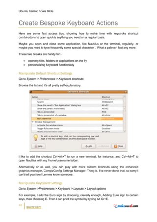 Ubuntu Karmic Koala Bible



Create Bespoke Keyboard Actions
Here are some fast access tips, showing how to make time with keystroke shortcut
combinations to open quickly anything you need on a regular basis.

Maybe you open and close some application, like Nautilus or the terminal, regularly, or
maybe you need to type frequently some special character .. What a palaver! Not any more.

These two tweaks are handy for:-

     •    opening files, folders or applications on the fly
     •    personalizing keyboard functionality


Manipulate Default Shortcut Settings
Go to System > Preferences > Keyboard shortcuts

Browse the list and it's all pretty self-explanatory.




I like to add the shortcut Ctrl+Alt+T to run a new terminal, for instance, and Ctrl+Alt+T to
open Nautilus with my /home/username folder.

Alternatively or as well, you can play with more custom shortcuts using the enhanced
graphics manager, CompizConfig Settings Manager. Thing is, I've never done that, so sorry I
can't tell you how! Lemme know someone.


Manipulate Keyboard Settings
Go to System >Preferences > Keyboard > Layouts > Layout options

For example, I add the Euro sign by choosing, cleverly enough, Adding Euro sign to certain
keys, then choosing E. Then I can print the symbol by typing Alt Gr+E.

46
         guvnr.com
 
