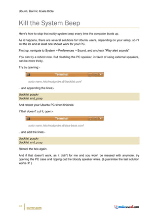 Ubuntu Karmic Koala Bible



Kill the System Beep
Here's how to stop that ruddy system beep every time the computer boots up.

As it happens, there are several solutions for Ubuntu users, depending on your setup, so I'll
list the lot and at least one should work for your PC.

First up, navigate to System > Preferences > Sound, and uncheck "Play alert sounds"

You can try a reboot now. But disabling the PC speaker, in favor of using external speakers,
can be more tricky.

Try by opening:-



        sudo nano /etc/modprobe.d/blacklist.conf

.. and appending the lines:-

blacklist pcspkr
blacklist snd_pcsp

And reboot your Ubuntu PC when finished.

If that doesn't cut it, open:-



        sudo nano /etc/modprobe.d/alsa-base.conf

.. and add the lines:-

blacklist pcspkr
blacklist snd_pcsp

Reboot the box again.

And if that doesn't work, as it didn't for me and you won’t be messed with anymore, try
opening the PC case and ripping out the bloody speaker wires. (I guarantee the last solution
works :P )




48
      guvnr.com
 