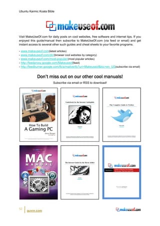 Ubuntu Karmic Koala Bible




Visit MakeUseOf.com for daily posts on cool websites, free software and internet tips. If you
enjoyed this guide/manual then subscribe to MakeUseOf.com (via feed or email) and get
instant access to several other such guides and cheat sheets to your favorite programs.

- www.makeuseof.com(latest articles)
- www.makeuseof.com/dir/(browser cool websites by category)
- www.makeuseof.com/most-popular/(most popular articles)
- http://feedproxy.google.com/Makeuseof(feed)
- http://feedburner.google.com/fb/a/mailverify?uri=Makeuseof&loc=en_US(subscribe via email)


             Don’t miss out on our other cool manuals!
                          Subscribe via email or RSS to download!




52
      guvnr.com
 