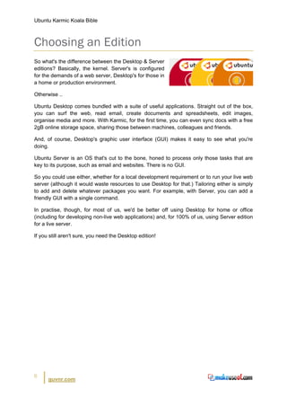 Ubuntu Karmic Koala Bible



Choosing an Edition
So what's the difference between the Desktop & Server
editions? Basically, the kernel. Server's is configured
for the demands of a web server, Desktop's for those in
a home or production environment.

Otherwise ..

Ubuntu Desktop comes bundled with a suite of useful applications. Straight out of the box,
you can surf the web, read email, create documents and spreadsheets, edit images,
organise media and more. With Karmic, for the first time, you can even sync docs with a free
2gB online storage space, sharing those between machines, colleagues and friends.

And, of course, Desktop's graphic user interface (GUI) makes it easy to see what you're
doing.

Ubuntu Server is an OS that's cut to the bone, honed to process only those tasks that are
key to its purpose, such as email and websites. There is no GUI.

So you could use either, whether for a local development requirement or to run your live web
server (although it would waste resources to use Desktop for that.) Tailoring either is simply
to add and delete whatever packages you want. For example, with Server, you can add a
friendly GUI with a single command.

In practise, though, for most of us, we'd be better off using Desktop for home or office
(including for developing non-live web applications) and, for 100% of us, using Server edition
for a live server.

If you still aren't sure, you need the Desktop edition!




6
      guvnr.com
 