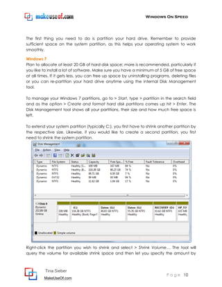 Windows On Speed




The first thing you need to do is partition your hard drive. Remember to provide
sufficient space on the system partition, as this helps your operating system to work
smoothly.

Windows 7
Plan to allocate at least 20 GB of hard disk space; more is recommended, particularly if
you like to install a lot of software. Make sure you have a minimum of 5 GB of free space
at all times. If it gets less, you can free up space by uninstalling programs, deleting files
or you can re-partition your hard drive anytime using the internal Disk Management
tool.

To manage your Windows 7 partitions, go to > Start, type > partition in the search field
and as the option > Create and format hard disk partitions comes up hit > Enter. The
Disk Management tool shows all your partitions, their size and how much free space is
left.

To extend your system partition (typically C:), you first have to shrink another partition by
the respective size. Likewise, if you would like to create a second partition, you first
need to shrink the system partition.




Right-click the partition you wish to shrink and select > Shrink Volume… The tool will
query the volume for available shrink space and then let you specify the amount by



          Tina Sieber
                                                                            P a g e 10
         MakeUseOf.com
 