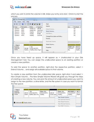 Windows On Speed



which you wish to shrink the volume in MB. Make your entry and click > Shrink to start the
process.




Once you have freed up space, it will appear as > Unallocated in your Disk
Management tool. You can assign the unallocated space to an existing partition or
create a new partition.

To add the space to another partition, right-click the respective partition, select >
Extend Volume… and assign all available space to that volume.

To create a new partition from the unallocated disk space, right-click it and select >
New Simple Volume… The New Simple Volume Wizard will guide you through the steps
of creating a new volume. You can pick the amount of unallocated space you want to
assign to the new partition, a drive letter, and the file system in case you want to format
the free space.




          Tina Sieber
                                                                           P a g e 11
         MakeUseOf.com
 