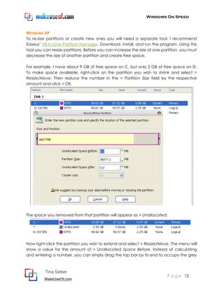 Windows On Speed



Windows XP
To re-size partitions or create new ones you will need a separate tool. I recommend
Easeus’ All-In-One Partition Manager. Download, install, and run the program. Using this
tool you can resize partitions. Before you can increase the size of one partition, you must
decrease the size of another partition and create free space.

For example, I have about 9 GB of free space on C, but only 2 GB of free space on D.
To make space available, right-click on the partition you wish to shrink and select >
Resize/Move. Then reduce the number in the > Partition Size field by the respective
amount and click > OK.




The space you removed from that partition will appear as > Unallocated.




Now right-click the partition you wish to extend and select > Resize/Move. The menu will
show a value for the amount of > Unallocated Space Before. Instead of calculating
and entering a number, you can simply drag the top bar by its end to occupy the grey



          Tina Sieber
                                                                           P a g e 12
         MakeUseOf.com
 
