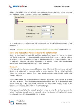 Windows On Speed



unallocated space to its left or right. In my example, the unallocated space sits to the
left. Finally click > OK and the operation will be logged in.




To actually perform the changes, you need to click > Apply in the bottom left of the
application.

See how to Create & Resize Windows Partitions with Free PartitionManager on MakeUseOf.com

Move and Redirect All Personal Files to the Data Partition
Now that you have two hard disk partitions and sufficient space on your system drive,
you should make sure that your personal data is moved over to the non-system volume.
Most importantly, this means moving your My Documents from its default location on C:
to your data partition. You might also want to move user profiles from your browser,
email client, and other programs to your data partition.

Windows 7
In Windows 7, moving your personal files can be a little messy. I recommend manually
directing all folders within your user profile to a new location. Go to > Start, right-click
your > user name, and select > Open. Then go through all the folders and perform the
following actions.

Right-click a folder, e.g. > Documents and select > Properties. Switch to the > Location
tab, click > Move…, and browse to the desired location. Be sure to enter the current
folder name, e.g. > My Documents, otherwise the files will be loosely saved to the
location you selected. Click > OK to save the changes.

What you did was to tell the operating system where to save files for that folder in the
future. Eventually, you still need to manually move the already existing files to the new
location, although Windows should offer to do so.



          Tina Sieber
                                                                            P a g e 13
         MakeUseOf.com
 