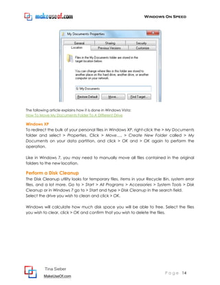 Windows On Speed




The following article explains how it is done in Windows Vista:
How To Move My Documents Folder To A Different Drive

Windows XP
To redirect the bulk of your personal files in Windows XP, right-click the > My Documents
folder and select > Properties. Click > Move…, > Create New Folder called > My
Documents on your data partition, and click > OK and > OK again to perform the
operation.

Like in Windows 7, you may need to manually move all files contained in the original
folders to the new location.

Perform a Disk Cleanup
The Disk Cleanup utility looks for temporary files, items in your Recycle Bin, system error
files, and a lot more. Go to > Start > All Programs > Accessories > System Tools > Disk
Cleanup or in Windows 7 go to > Start and type > Disk Cleanup in the search field.
Select the drive you wish to clean and click > OK.

Windows will calculate how much disk space you will be able to free. Select the files
you wish to clear, click > OK and confirm that you wish to delete the files.




           Tina Sieber
                                                                           P a g e 14
          MakeUseOf.com
 