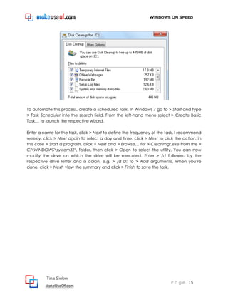 Windows On Speed




To automate this process, create a scheduled task. In Windows 7 go to > Start and type
> Task Scheduler into the search field. From the left-hand menu select > Create Basic
Task… to launch the respective wizard.

Enter a name for the task, click > Next to define the frequency of the task, I recommend
weekly, click > Next again to select a day and time, click > Next to pick the action, in
this case > Start a program, click > Next and > Browse… for > Cleanmgr.exe from the >
C:WINDOWSsystem32 folder, then click > Open to select the utility. You can now
modify the drive on which the drive will be executed. Enter > /d followed by the
respective drive letter and a colon, e.g. > /d D: to > Add arguments. When you’re
done, click > Next, view the summary and click > Finish to save the task.




         Tina Sieber
                                                                        P a g e 15
         MakeUseOf.com
 