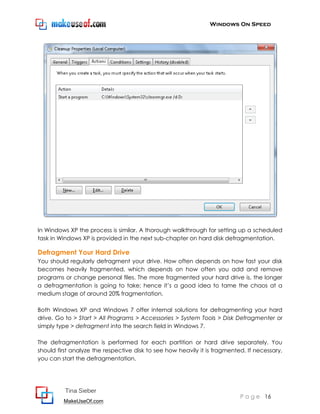 Windows On Speed




In Windows XP the process is similar. A thorough walkthrough for setting up a scheduled
task in Windows XP is provided in the next sub-chapter on hard disk defragmentation.

Defragment Your Hard Drive
You should regularly defragment your drive. How often depends on how fast your disk
becomes heavily fragmented, which depends on how often you add and remove
programs or change personal files. The more fragmented your hard drive is, the longer
a defragmentation is going to take; hence it’s a good idea to tame the chaos at a
medium stage of around 20% fragmentation.

Both Windows XP and Windows 7 offer internal solutions for defragmenting your hard
drive. Go to > Start > All Programs > Accessories > System Tools > Disk Defragmenter or
simply type > defragment into the search field in Windows 7.

The defragmentation is performed for each partition or hard drive separately. You
should first analyze the respective disk to see how heavily it is fragmented. If necessary,
you can start the defragmentation.




          Tina Sieber
                                                                           P a g e 16
         MakeUseOf.com
 