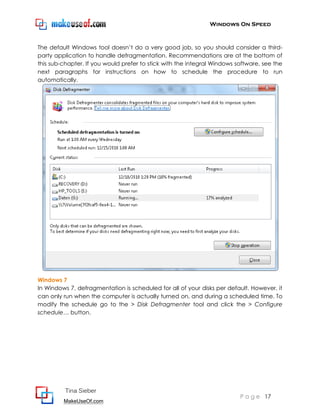 Windows On Speed



The default Windows tool doesn’t do a very good job, so you should consider a third-
party application to handle defragmentation. Recommendations are at the bottom of
this sub-chapter. If you would prefer to stick with the integral Windows software, see the
next paragraphs for instructions on how to schedule the procedure to run
automatically.




Windows 7
In Windows 7, defragmentation is scheduled for all of your disks per default. However, it
can only run when the computer is actually turned on, and during a scheduled time. To
modify the schedule go to the > Disk Defragmenter tool and click the > Configure
schedule… button.




          Tina Sieber
                                                                          P a g e 17
         MakeUseOf.com
 