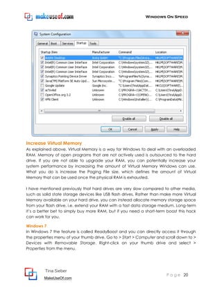 Windows On Speed




Increase Virtual Memory
As explained above, Virtual Memory is a way for Windows to deal with an overloaded
RAM. Memory of open programs that are not actively used is outsourced to the hard
drive. If you are not able to upgrade your RAM, you can potentially increase your
system performance by increasing the amount of Virtual Memory Windows can use.
What you do is increase the Paging File size, which defines the amount of Virtual
Memory that can be used once the physical RAM is exhausted.

I have mentioned previously that hard drives are very slow compared to other media,
such as solid state storage devices like USB flash drives. Rather than make more Virtual
Memory available on your hard drive, you can instead allocate memory storage space
from your flash drive, i.e. extend your RAM with a fast data storage medium. Long-term
it’s a better bet to simply buy more RAM, but if you need a short-term boost this hack
can work for you.

Windows 7
In Windows 7 the feature is called ReadyBoost and you can directly access it through
the properties menu of your thumb drive. Go to > Start > Computer and scroll down to >
Devices with Removable Storage. Right-click on your thumb drive and select >
Properties from the menu.




         Tina Sieber
                                                                        P a g e 20
         MakeUseOf.com
 