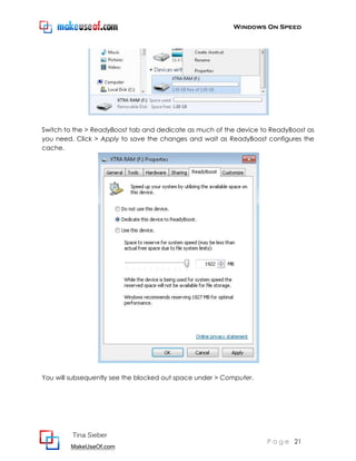 Windows On Speed




Switch to the > ReadyBoost tab and dedicate as much of the device to ReadyBoost as
you need. Click > Apply to save the changes and wait as ReadyBoost configures the
cache.




You will subsequently see the blocked out space under > Computer.




         Tina Sieber
                                                                    P a g e 21
        MakeUseOf.com
 