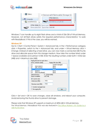 Windows On Speed




Windows 7 can handle up to eight flash drives and a total of 256 GB of Virtual Memory.
However, not all flash drives satisfy the required performance characteristics’ to work
with ReadyBoost. If this is the case, you will be warned.

Windows XP
Go to > Start > Control Panel > System > Advanced tab, in the > Performance category
click > Properties, switch to the > Advanced tab, and under > Virtual Memory click >
Change. Instead of selecting a hard drive, you can now mark a connected USB thumb
drive and allocate space from this storage medium. Now take the number listed under
> Space available and subtract 5 MB. Enter the resulting number under both > Initial size
(MB) and > Maximum size (MB).




Click > Set and > OK to save changes, close all windows, and reboot your computer.
Avoid removing the thumb drive to prevent damage.

Please note that Windows XP supports a maximum of 4096 MB in Virtual Memory.
The Virtual Memory / ReadyBoost trick was also featured in The Office Worker’s 101 Guide to a
USB Thumb Drive.




          Tina Sieber
                                                                            P a g e 22
         MakeUseOf.com
 