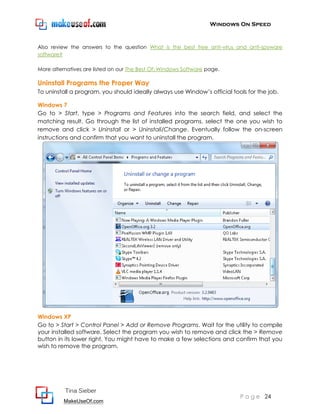 Windows On Speed


Also review the answers to the question What is the best free anti-virus and anti-spyware
software?

More alternatives are listed on our The Best Of: Windows Software page.

Uninstall Programs the Proper Way
To uninstall a program, you should ideally always use Window’s official tools for the job.

Windows 7
Go to > Start, type > Programs and Features into the search field, and select the
matching result. Go through the list of installed programs, select the one you wish to
remove and click > Uninstall or > Uninstall/Change. Eventually follow the on-screen
instructions and confirm that you want to uninstall the program.




Windows XP
Go to > Start > Control Panel > Add or Remove Programs. Wait for the utility to compile
your installed software. Select the program you wish to remove and click the > Remove
button in its lower right. You might have to make a few selections and confirm that you
wish to remove the program.




          Tina Sieber
                                                                           P a g e 24
          MakeUseOf.com
 