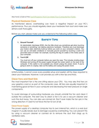 Windows On Speed




Also have a look at the Top 8 Programs That Can Make Your Computer Run Faster.

Physical Hardware Care
As mentioned above, overheating can have a negative impact on your PC’s
performance. Thus you should regularly clean your hardware from dust and make sure
all fans work thoroughly.

Before you start, please make sure you understand the following safety rules:


                                       Safety Tips
       1. Ground Yourself
          An electrostatic discharge (ESD), like the little shock you sometimes get when touching
          someone or something, can destroy electronic hardware. Therefore you must discharge
          your body’s static electricity build-up before you work on your computer’s interior. You
          can use an anti-static wristband or manually ground yourself by touching a solid and
          grounded piece of metal—for example, touching the leg of a table or the metal case of
          your computer.
       2. Turn It Off
          You must turn off your computer before you open the case. This includes shutting down
          Windows and turning off the power supply through the rocker switch on the back of the
          computer. If this switch is not available you should unplug the power chord. If you’re
          going to work on a laptop, take out the battery and unplug the power chord.


Unfortunately, I cannot cover every possible setup and explain all the steps required to
clean your hardware. However, I can provide you with a few tips and tricks.

Clean Fans and Heat Sink
The most important fan is the one sitting above your CPU. You may also find fans on
your graphics card or as part of the computer case. All fans are equally important in
maintaining good air flow in your computer and decreasing the heat pressure on single
components.

To avoid damage of surrounding hardware you should uninstall the fan and clean it
outside the computer. The best way to clean a fan is to use a vacuum cleaner and
suck the dust away. You can also use canned air. Don’t ever make the fan spin in the
wrong direction; it’s best to not force the fan to turn at all.

Clean Power Supply
The power supply of a desktop computer has its own internal fan, which is a real dust
magnet. It usually breaks due to damage caused by overheating. You can prevent this
by using a vacuum cleaner or canned air to remove the dust that clogs up its
ventilation slots.

          Tina Sieber
                                                                                    P a g e 26
         MakeUseOf.com
 
